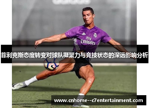 菲利克斯态度转变对球队凝聚力与竞技状态的深远影响分析