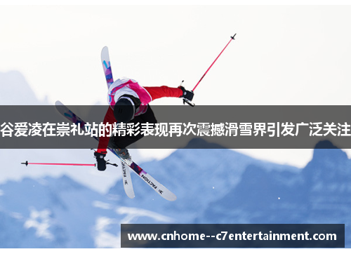 谷爱凌在崇礼站的精彩表现再次震撼滑雪界引发广泛关注