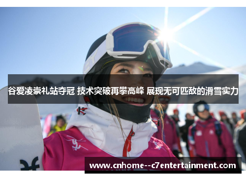谷爱凌崇礼站夺冠 技术突破再攀高峰 展现无可匹敌的滑雪实力