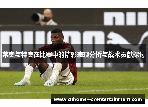 莱奥与特奥在比赛中的精彩表现分析与战术贡献探讨