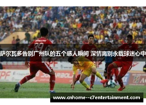 萨尔瓦多告别广州队的五个感人瞬间 深情离别永载球迷心中