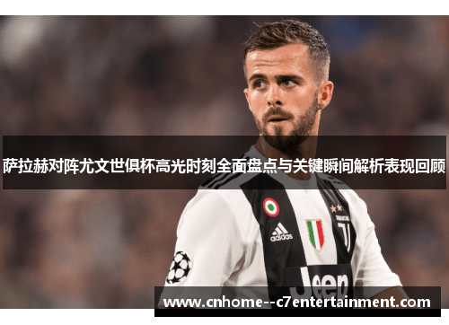 萨拉赫对阵尤文世俱杯高光时刻全面盘点与关键瞬间解析表现回顾
