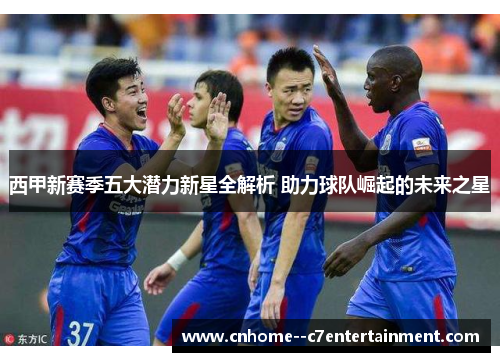 西甲新赛季五大潜力新星全解析 助力球队崛起的未来之星 西甲新赛季五大潜力新星全解析 助力球队崛起的未来之星