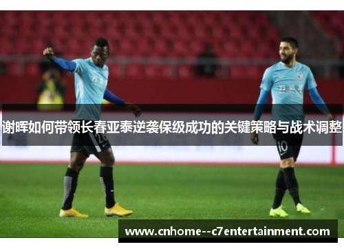 谢晖如何带领长春亚泰逆袭保级成功的关键策略与战术调整 谢晖如何带领长春亚泰逆袭保级成功的关键策略与战术调整