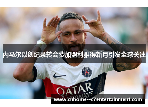 内马尔以创纪录转会费加盟利雅得新月引发全球关注