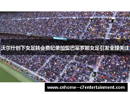 沃尔什创下女足转会费纪录加盟巴塞罗那女足引发全球关注