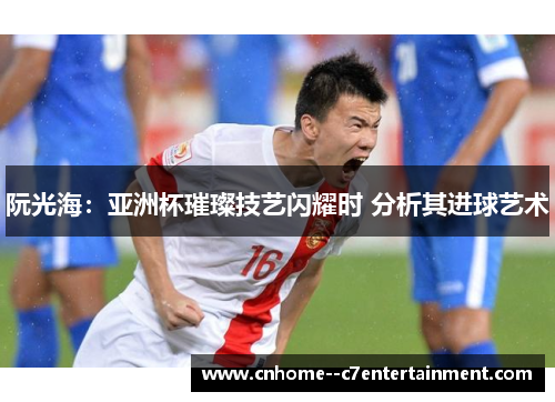 阮光海：亚洲杯璀璨技艺闪耀时 分析其进球艺术