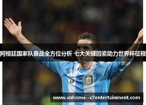 阿根廷国家队备战全方位分析 七大关键因素助力世界杯征程