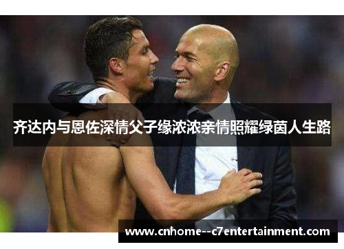 齐达内与恩佐深情父子缘浓浓亲情照耀绿茵人生路