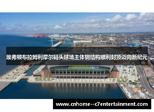 埃弗顿布拉姆利摩尔码头球场主体钢结构顺利封顶迈向新纪元
