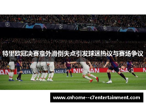 特里欧冠决赛意外滑倒失点引发球迷热议与赛场争议